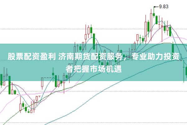 股票配资盈利 济南期货配资服务，专业助力投资者把握市场机遇