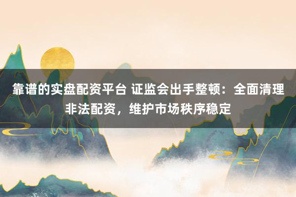 靠谱的实盘配资平台 证监会出手整顿：全面清理非法配资，维护市场秩序稳定