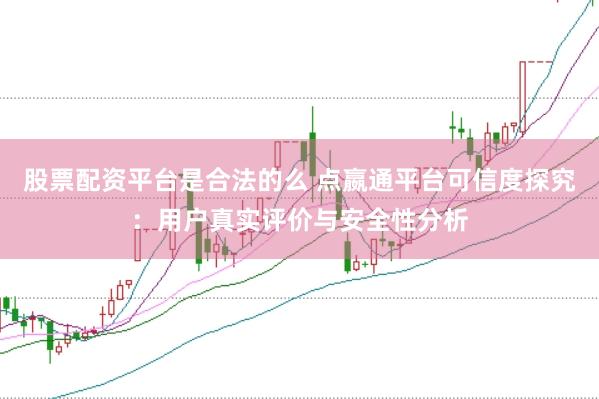 股票配资平台是合法的么 点嬴通平台可信度探究：用户真实评价与安全性分析