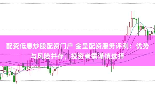 配资低息炒股配资门户 金呈配资服务评测：优势与风险并存，投资者需谨慎选择