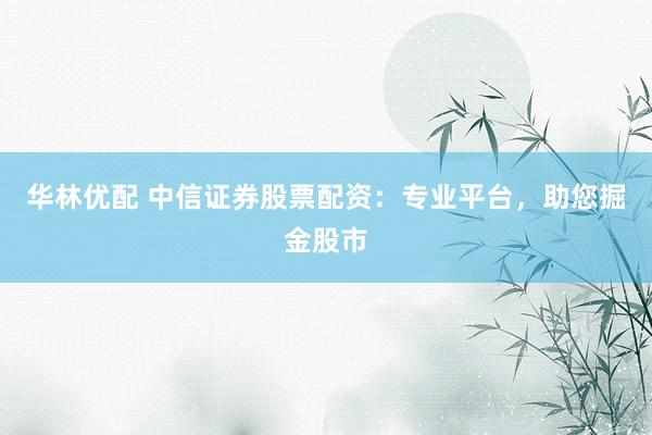 华林优配 中信证券股票配资：专业平台，助您掘金股市