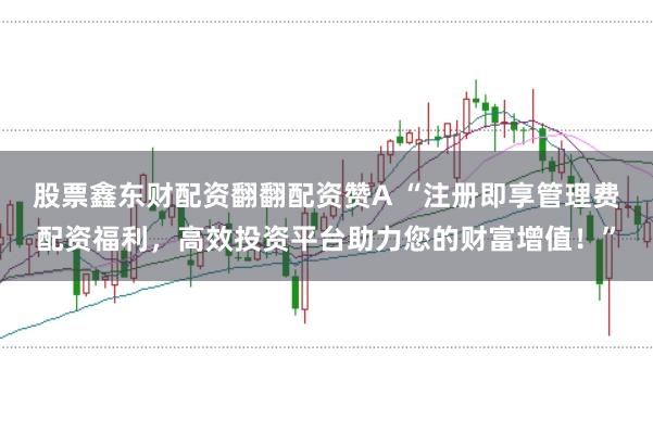 股票鑫东财配资翻翻配资赞A “注册即享管理费配资福利，高效投资平台助力您的财富增值！”
