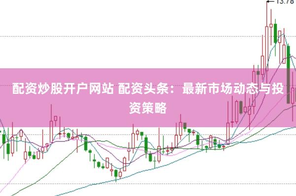 配资炒股开户网站 配资头条：最新市场动态与投资策略