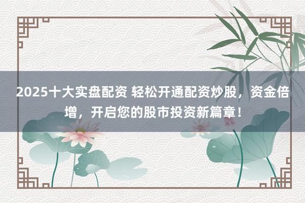 2025十大实盘配资 轻松开通配资炒股，资金倍增，开启您的股市投资新篇章！