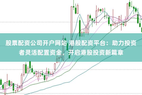 股票配资公司开户网站 港股配资平台：助力投资者灵活配置资金，开启港股投资新篇章