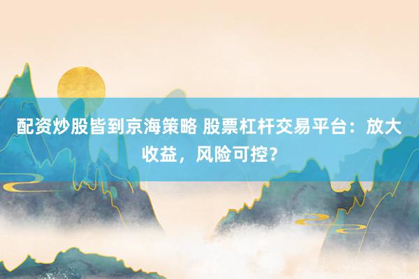 配资炒股皆到京海策略 股票杠杆交易平台：放大收益，风险可控？
