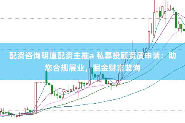 配资咨询明道配资主推a 私募投顾资质申请：助您合规展业，掘金财富蓝海