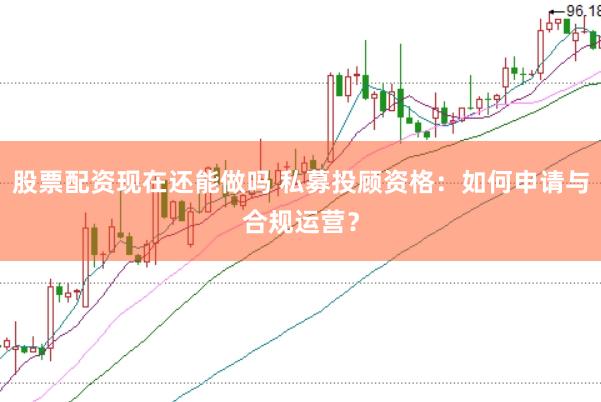 股票配资现在还能做吗 私募投顾资格：如何申请与合规运营？