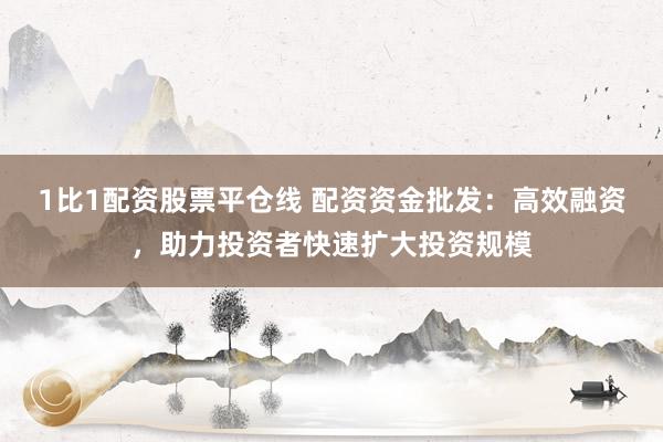 1比1配资股票平仓线 配资资金批发：高效融资，助力投资者快速扩大投资规模