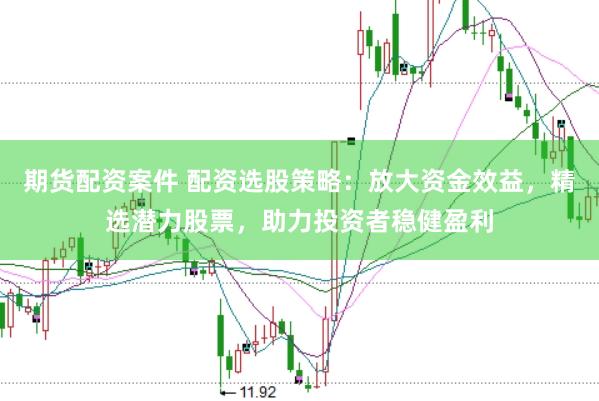 期货配资案件 配资选股策略：放大资金效益，精选潜力股票，助力投资者稳健盈利