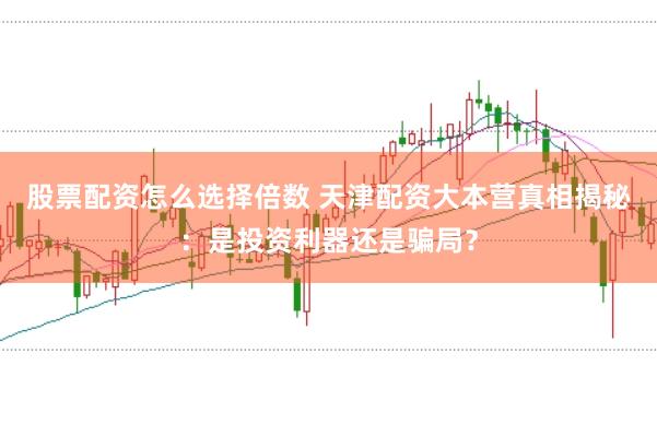 股票配资怎么选择倍数 天津配资大本营真相揭秘：是投资利器还是骗局？