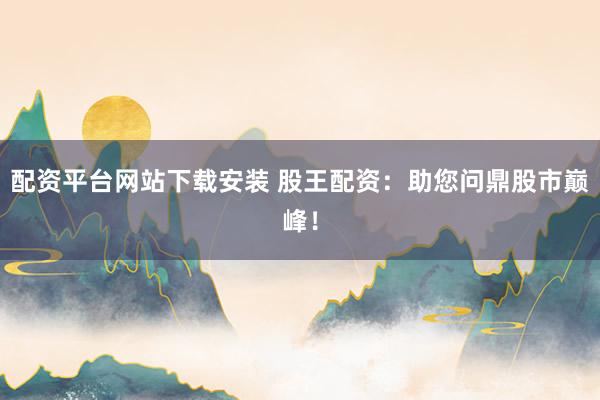 配资平台网站下载安装 股王配资：助您问鼎股市巅峰！