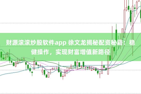 财源滚滚炒股软件app 徐文龙揭秘配资秘籍：稳健操作，实现财富增值新路径