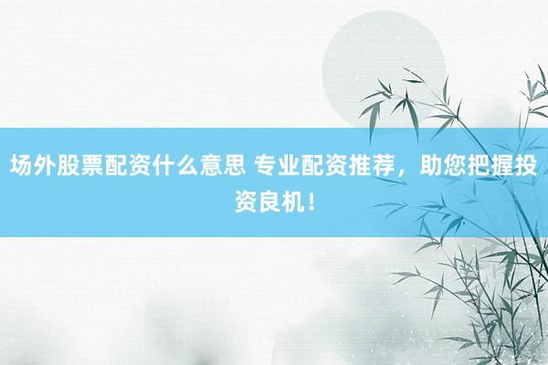场外股票配资什么意思 专业配资推荐，助您把握投资良机！