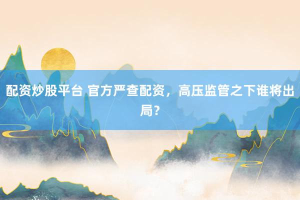 配资炒股平台 官方严查配资，高压监管之下谁将出局？
