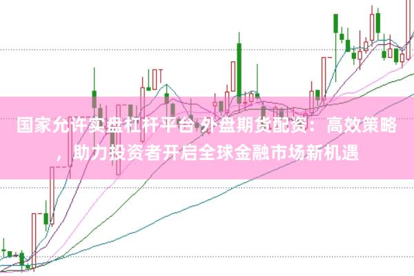 国家允许实盘杠杆平台 外盘期货配资：高效策略，助力投资者开启全球金融市场新机遇