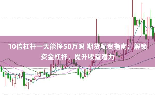 10倍杠杆一天能挣50万吗 期货配资指南：解锁资金杠杆，提升收益潜力
