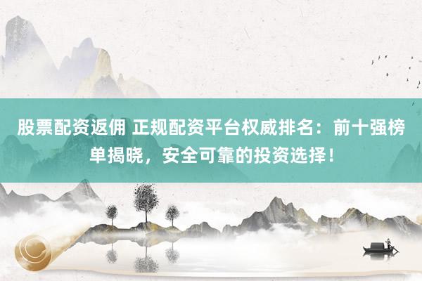 股票配资返佣 正规配资平台权威排名：前十强榜单揭晓，安全可靠的投资选择！