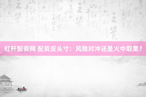 杠杆配资网 配资反头寸：风险对冲还是火中取栗？