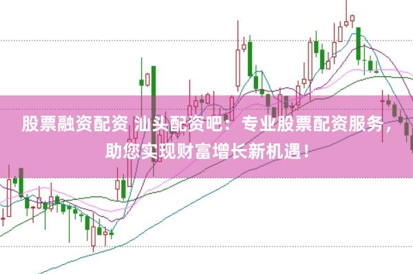 股票融资配资 汕头配资吧:专业股票配资服务,助您实现财富增长新机遇!