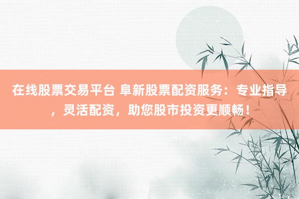 在线股票交易平台 阜新股票配资服务:专业指导,灵活配资,助您股市投资更顺畅!