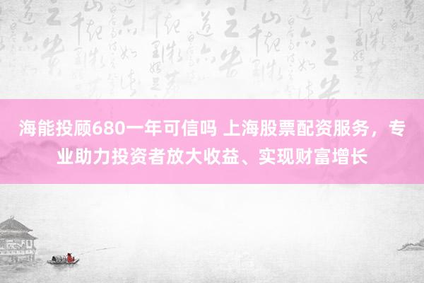 海能投顾680一年可信吗 上海股票配资服务,专业助力投资者放大收益、实现财富增长
