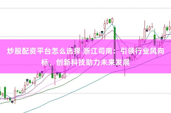 炒股配资平台怎么选择 浙江司南:引领行业风向标,创新科技助力未来发展