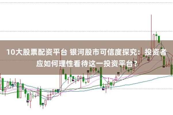 10大股票配资平台 银河股市可信度探究:投资者应如何理性看待这一投资平台?