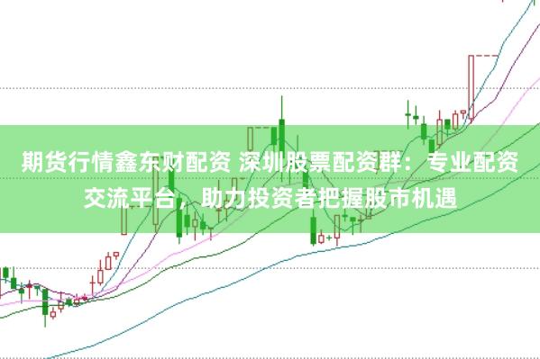 期货行情鑫东财配资 深圳股票配资群：专业配资交流平台，助力投资者把握股市机遇