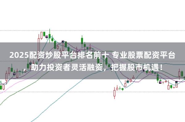 2025配资炒股平台排名前十 专业股票配资平台，助力投资者灵活融资，把握股市机遇！