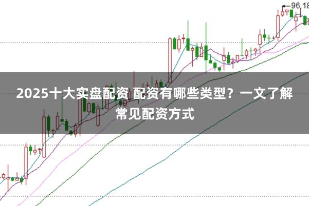 2025十大实盘配资 配资有哪些类型？一文了解常见配资方式