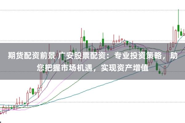 期货配资前景 广安股票配资：专业投资策略，助您把握市场机遇，实现资产增值