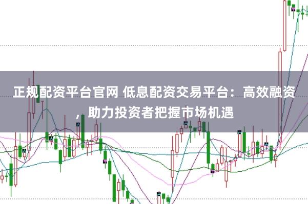 正规配资平台官网 低息配资交易平台：高效融资，助力投资者把握市场机遇