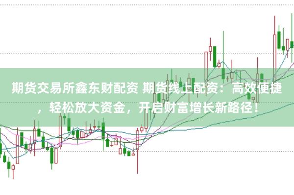 期货交易所鑫东财配资 期货线上配资：高效便捷，轻松放大资金，开启财富增长新路径！