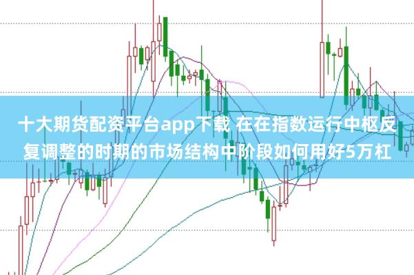 十大期货配资平台app下载 在在指数运行中枢反复调整的时期的市场结构中阶段如何用好5万杠