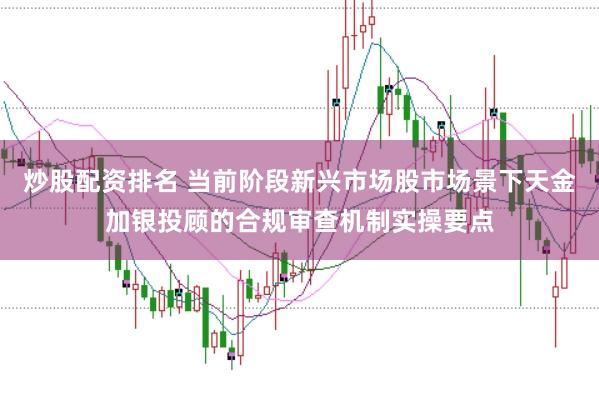 炒股配资排名 当前阶段新兴市场股市场景下天金加银投顾的合规审查机制实操要点