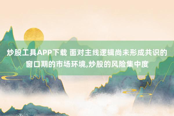 炒股工具APP下载 面对主线逻辑尚未形成共识的窗口期的市场环境,炒股的风险集中度