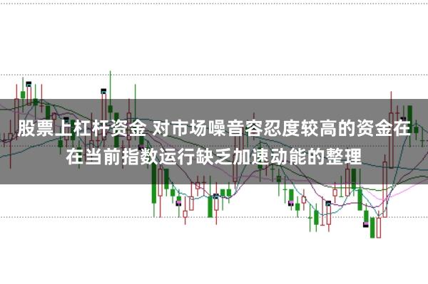 股票上杠杆资金 对市场噪音容忍度较高的资金在在当前指数运行缺乏加速动能的整理