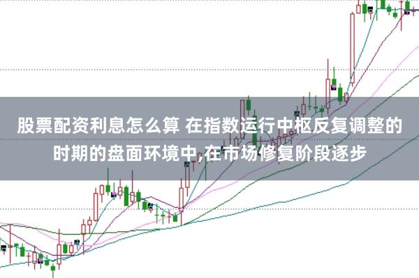 股票配资利息怎么算 在指数运行中枢反复调整的时期的盘面环境中，在市场修复阶段逐步