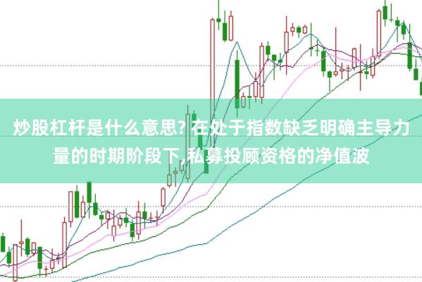 炒股杠杆是什么意思? 在处于指数缺乏明确主导力量的时期阶段下,私募投顾资格的净值波