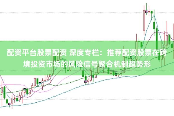 配资平台股票配资 深度专栏：推荐配资股票在跨境投资市场的风险信号聚合机制趋势形