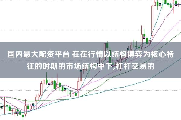 国内最大配资平台 在在行情以结构博弈为核心特征的时期的市场结构中下，杠杆交易的