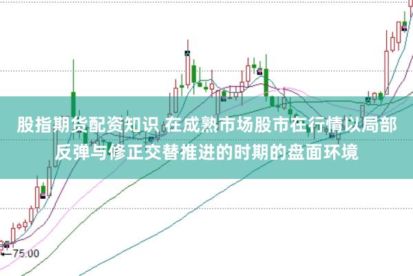 股指期货配资知识 在成熟市场股市在行情以局部反弹与修正交替推进的时期的盘面环境