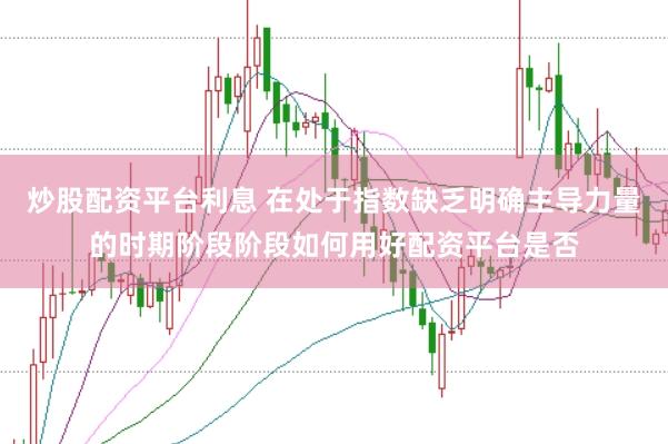 炒股配资平台利息 在处于指数缺乏明确主导力量的时期阶段阶段如何用好配资平台是否