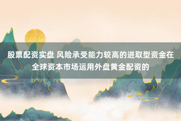 股票配资实盘 风险承受能力较高的进取型资金在全球资本市场运用外盘黄金配资的