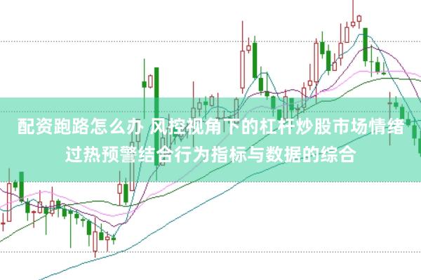 配资跑路怎么办 风控视角下的杠杆炒股市场情绪过热预警结合行为指标与数据的综合