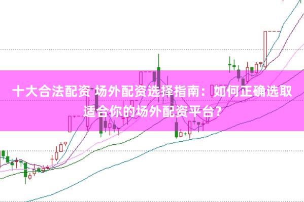十大合法配资 场外配资选择指南：如何正确选取适合你的场外配资平台？