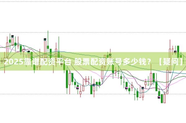 2025靠谱配资平台 股票配资账号多少钱？【疑问】