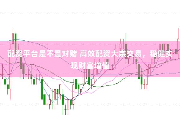 配资平台是不是对赌 高效配资大宗交易，稳健实现财富增值