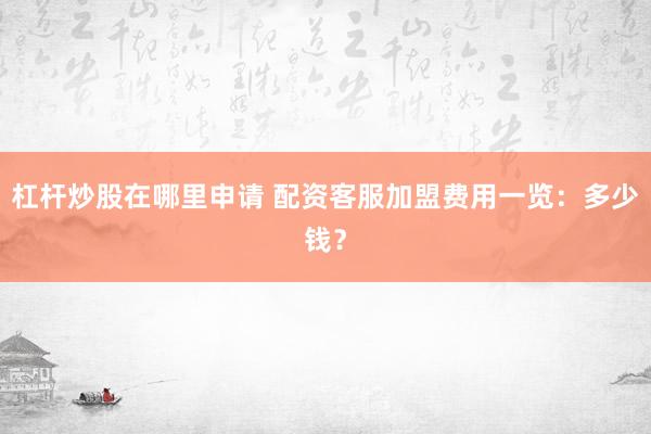 杠杆炒股在哪里申请 配资客服加盟费用一览：多少钱？